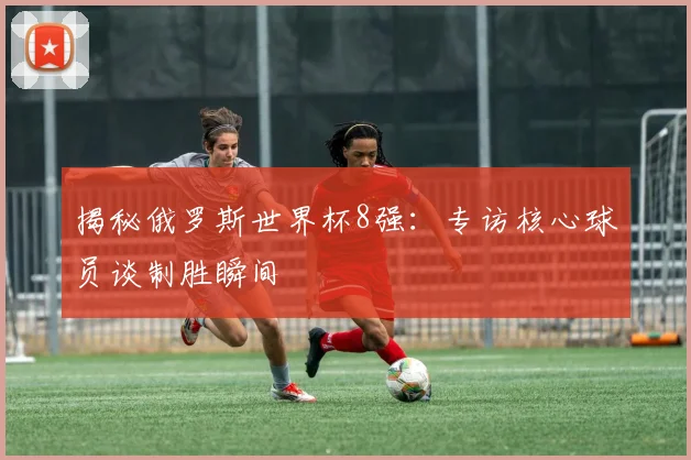 揭秘俄罗斯世界杯8强：专访核心球员谈制胜瞬间