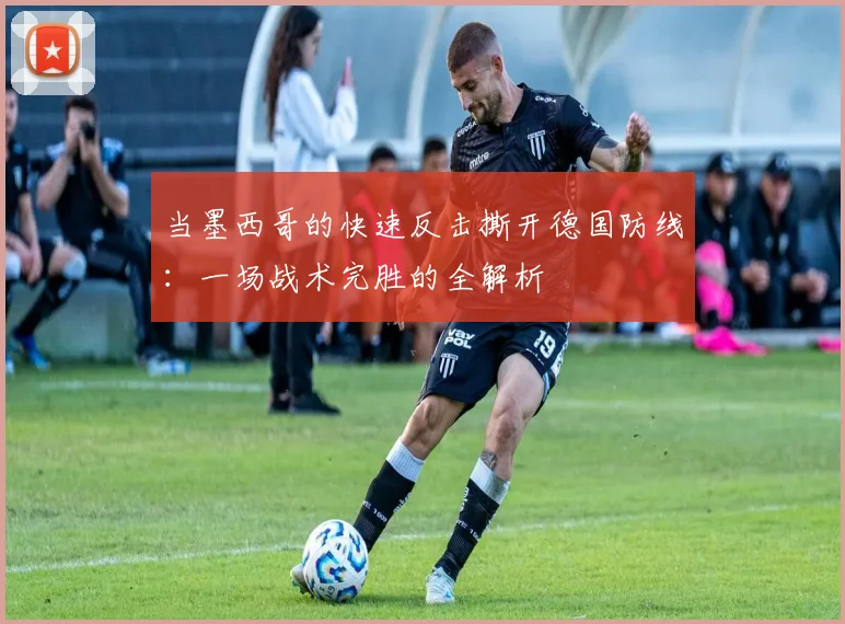 当墨西哥的快速反击撕开德国防线：一场战术完胜的全解析