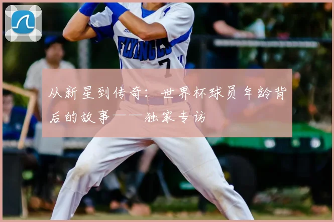 从新星到传奇：世界杯球员年龄背后的故事——独家专访