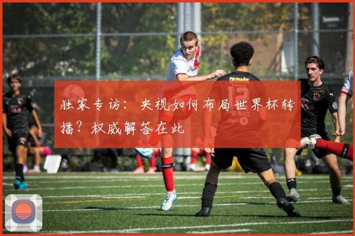 独家专访：央视如何布局世界杯转播？权威解答在此