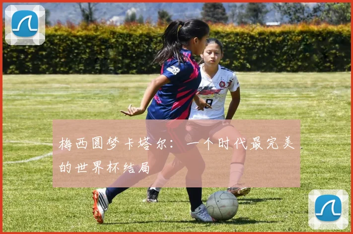 梅西圆梦卡塔尔:一个时代最完美的世界杯结局