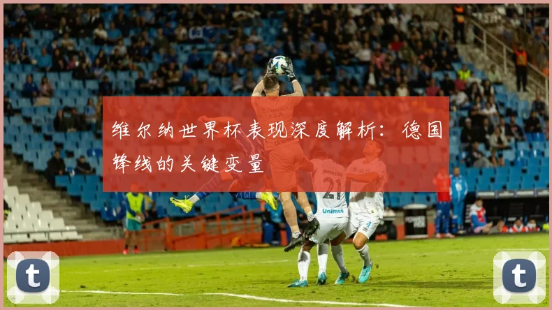 维尔纳世界杯表现深度解析:德国锋线的关键变量