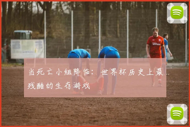 当死亡小组降临:世界杯历史上最残酷的生存游戏