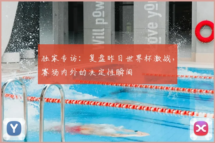 独家专访：复盘昨日世界杯激战，赛场内外的决定性瞬间