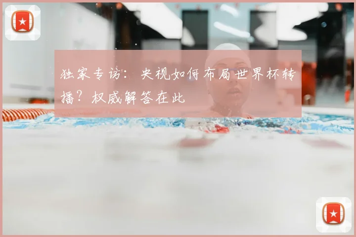 独家专访：央视如何布局世界杯转播？权威解答在此