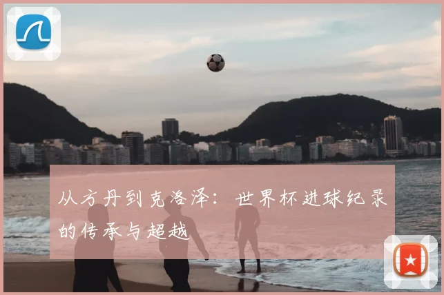 从方丹到克洛泽：世界杯进球纪录的传承与超越