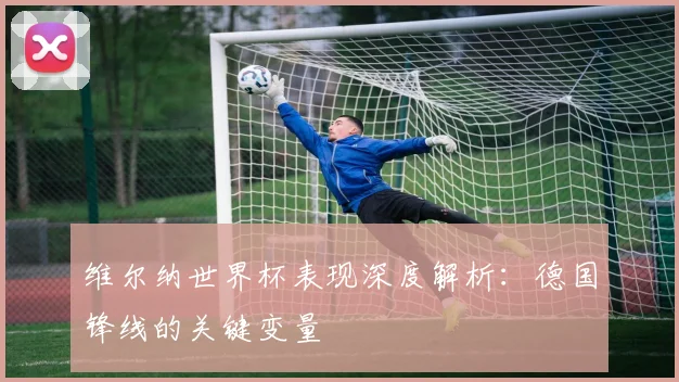 维尔纳世界杯表现深度解析:德国锋线的关键变量