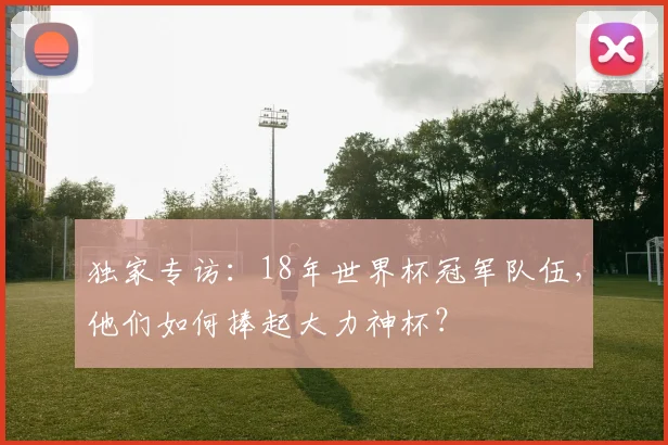 独家专访:18年世界杯冠军队伍,他们如何捧起大力神杯?