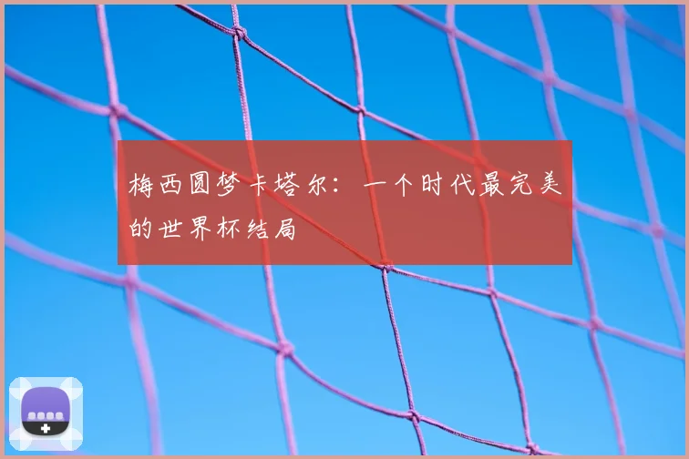 梅西圆梦卡塔尔:一个时代最完美的世界杯结局